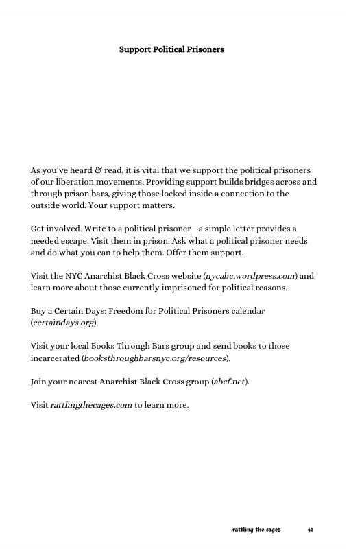 Support Political Prisoners.  As you’ve heard & read, it is vital that we support the political prisoners of our liberation movements. Providing support builds bridges across and through prison bars, giving those locked inside a connection to the outside world. Your support matters.  Get involved. Write to a political prisoner—a simple letter provides a needed escape. Visit them in prison. Ask what a political prisoner needs and do what you can to help them. Offer them support.  Visit the NYC Anarchist Black Cross website (nycabe.wordpress.com) and learn more about those currently imprisoned for political reasons.  Buy a Certain Days: Freedom for Political Prisoners calendar  (certaindays.org).  Visit your local Books Through Bars group and send books to those incarcerated (booksthroughbarsnyc.org/resources).  Join your nearest Anarchist Black Cross group (abefner).  Visit rattlingthecages.com to learn more.  g theages 0 